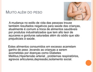 MUITO ALÉM DO PESO
A mudança no estilo de vida das pessoas trouxe
também resultados negativos para saúde das crianças,
atualmente é comum a troca de alimentos saudáveis
por produtos industrializados que tem alto teor de
açucares e gorduras saturadas além do sódio que são
prejudiciais à saúde.
Estes alimentos consumidos em excesso acarretam
ganho de peso ,levando as crianças a serem
acometidas por doenças como Diabetes
Mellitus,Hipertensão arterial , problemas respiratórios,
agravos articulares,depressão,isolamento social.
 