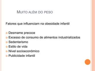MUITO ALÉM DO PESO
Fatores que influenciam na obesidade infantil
 Desmame precoce
 Excesso de consumo de alimentos industrializados
 Sedentarismo
 Estilo de vida
 Nível socioeconômico
 Publicidade infantil
 