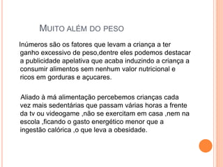 MUITO ALÉM DO PESO
Inúmeros são os fatores que levam a criança a ter
ganho excessivo de peso,dentre eles podemos destacar
a publicidade apelativa que acaba induzindo a criança a
consumir alimentos sem nenhum valor nutricional e
ricos em gorduras e açucares.
Aliado à má alimentação percebemos crianças cada
vez mais sedentárias que passam várias horas a frente
da tv ou videogame ,não se exercitam em casa ,nem na
escola ,ficando o gasto energético menor que a
ingestão calórica ,o que leva a obesidade.
 