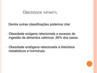 OBESIDADE INFANTIL
Dentre outras classificações podemos citar
o Obesidade exógena relacionada a excesso de
ingestão de alimentos calóricos ,95% dos casos.
o Obesidade endógena relacionada a distúrbios
metabólicos e hormonais.
 