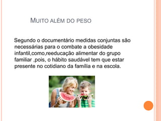 MUITO ALÉM DO PESO
Segundo o documentário medidas conjuntas são
necessárias para o combate a obesidade
infantil,como,reeducação alimentar do grupo
familiar ,pois, o hábito saudável tem que estar
presente no cotidiano da família e na escola.
 