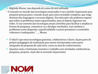 Referências
 http://redeglobo.globo.com/globoeducacao/noticia/2
013/06/novas-tecnologias-ja-estao-mudando-
radicalmente-o-ambiente-escolar.html
 http://portal.mec.gov.br/seed/arquivos/pdf/2sf.pdf
 http://www.infoescola.com/educacao/tecnologia-na-
escola-e-no-ensino/
 