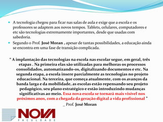  Pesquisa TIC realizada pelo Comitê Gestor da Internet no Brasil, traça um
panorama do uso das tecnologias no ambiente escolar brasileiro e mostra na
prática que precisamos avançar.
 A pesquisa revela que cresce a presença de computadores portáveis nas escola
públicas, mas a velocidade ainda se mostra como uma limitação importante.
 O número de equipamentos disponíveis por aluno também é outro fator
limitante para o uso efetivo do computador e da Internet nas atividades
escolares.
 