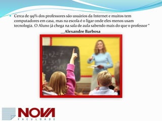 Segundo o professor Moran, nessa nova era educacional já não cabem a
acomodação e os roteiros prontos . “ Temos muitos professores que preferem
receber tudo pré-formatado e não ter que planejar nem preparar
detalhadamente cada aula e atividade. Isso explica o sucesso dos sistemas de
ensino que oferecem aulas prontas sobre todas as matérias da Educação Básica“
 