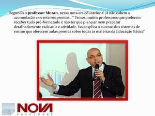  De acordo com a pesquisa TIC Educação 2012, é maior a presença de
computador e internet nos domicílios dos alunos.
 Entre os alunos das escolas públicas, 62% possuem computador em casa,
 Entre os alunos que fazem uso da internet pelo celular, também houve um
crescimento ( 44% público e 54% no ensino privado).
 É igualmente crescente a proporção de alunos que declaram ter aprendido a
usar o computador e/ou a Internet sozinhos.
 Pela primeira vez , desde 2010, a forma de aprendizado mais citada foi “
aprendeu sozinho “.
 