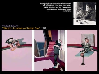 George Dyre va ser el model freqüent en els quadre fins l’any de la seva mort, 1971.  El pintor encara li va dedicar alguns record pòstums en obres posteriors.FRANCIS BACON&quot;Triptych - In memory of George Dyer&quot;  1971