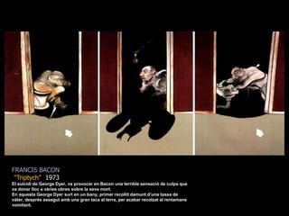 FRANCIS BACON&quot;Triptych&quot;  1973El suïcidi de George Dyer, va provocar en Bacon una terrible sensació de culpa que va donar lloc a vàries obres sobre la seva mort.En aquesta George Dyer surt en un bany, primer recollit damunt d’una tassa de vàter, després assegut amb una gran taca al terra, per acabar recolzat al rentamans vomitant.