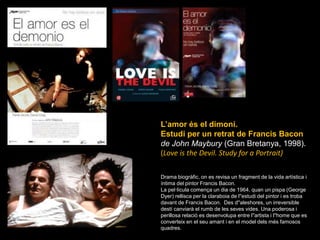 L’amor és el dimoni. Estudi per un retrat de Francis Baconde John Maybury(Gran Bretanya, 1998). (Love is theDevil. Study for a Portrait)Drama biogràfic, on es revisa un fragment de la vida artística i íntima del pintor Francis Bacon.La pel·lícula comença un dia de 1964, quan un pispa (George Dyer) rellisca per la claraboia de l&apos;&apos;estudi del pintor i es troba davant de Francis Bacon.  Des d&apos;&apos;aleshores, un irreversible destí canviarà el rumb de les seves vides. Una poderosa i perillosa relació es desenvolupa entre l&apos;&apos;artista i l&apos;&apos;home que es converteix en el seu amant i en el model dels més famosos quadres. 