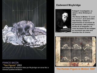 Eadweard MuybridgeFotògraf i investigador, va néixer a Gran Bretanya el 1830. The Horse in Motion“El cavall en moviment”  és la seva obra més famosa. També va experimentar el moviment de les persones i dels animals a través de la fotografia i va crear les bases de les imatges en moviment que més tard donarien lloc al cinema.FRANCIS BACON“Two Figures” 1953Les fotografies de lluitadors fetes per Muybridge van donar lloc a diversos quadres de Bacon.The Human Figure in Motion 1887