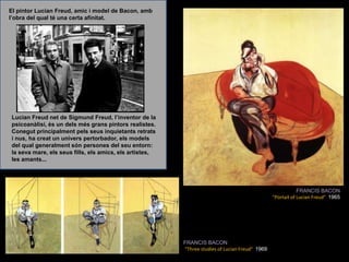 El pintor Lucian Freud, amic i model de Bacon, amb l’obra del qual té una certa afinitat.Lucian Freud net de Sigmund Freud, l’inventor de la psicoanàlisi, és un dels més grans pintors realistes. Conegut principalment pels seus inquietants retrats i nus, ha creat un univers pertorbador, els models del qual generalment són persones del seu entorn: la seva mare, els seus fills, els amics, els artistes, les amants... FRANCIS BACON“Portait of Lucian Freud&quot;  1965FRANCIS BACON“Three studies of Lucian Freud&quot;  1969