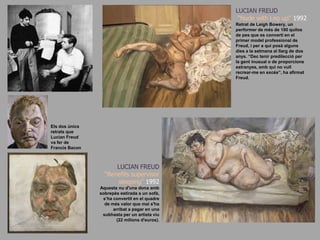 LUCIAN FREUD“Nude with Leg up&quot; 1992Retrat de LeighBowery, un performer de més de 100 quilos de pes que es convertí en el primer model professional de Freud, i per a qui posà alguns dies a la setmana al llarg de dos anys. “Dec tenir predilecció per la gent inusual o de proporcions estranyes, amb qui no vull recrear-me en excés”, ha afirmat Freud.Els dos únics retrats que Lucian Freud va fer de Francis BaconLUCIAN FREUD“Benefits supervisor sleeping&quot; 1992Aquesta nu d&apos;una dona amb sobrepès estirada a un sofà, s’ha convertit en el quadre de més valor que mai s&apos;ha arribat a pagar en una subhasta per un artista viu (22 milions d&apos;euros).