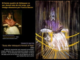 El famós quadre de Velázquez va ser, durant més de vint anys, una imatge obsessiva per Francis Bacon.DIEGO VELÁZQUEZ“Retrato de Inocencio X&quot;  1650GaleríaDoriaPamphili, RomaFRANCIS BACON“StudyafterVelazquez’sPortrait of Pope” 1953El Papa és representat amb expressió turmentada i cridant, presoner dins una construcció tubular a manera de trona.   El vel interposat entre l’espectador i la figura del papa prové de les textures de les plaques de raig X, que l’artista feia servir sovint.