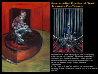 Bacon va realitzar 40 quadres del &quot;Retrato de Inocencio X&quot;, de Velázquez.Obsessionat per l’obra, la considerava com “un dels retrats més grans que mai s’ha pintat”   El motiu de la seva fixació anava més enllà dels aspectes tècnics.  Bacon admirava l’intensitat psicològica del retrat del Papa i l’adoptà com el prototip de les seves pròpies imatges de soledat i vulnerabilitat.El The Times va dir que “són les obres que millor retraten l’angoixa, la ràbia i la frustració, l&apos;endemà del final de la Guerra Mundial”.