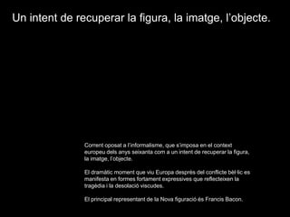Un intent de recuperar la figura, la imatge, l’objecte.Corrent oposat a l’informalisme, que s’imposa en el context europeu dels anys seixanta com a un intent de recuperar la figura, la imatge, l’objecte.El dramàtic moment que viu Europa desprès del conflicte bèl·lic es manifesta en formes fortament expressives que reflecteixen la tragèdia i la desolació viscudes.El principal representant de la Nova figuració és Francis Bacon.