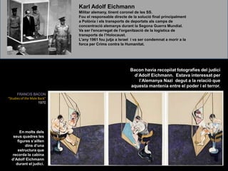 Karl Adolf EichmannMilitar alemany, tinent coronel de les SS. Fou el responsable directe de la solució final principalment a Polònia i els transports de deportats als camps de concentració alemanys durant la Segona Guerra Mundial.  Va ser l&apos;encarregat de l&apos;organització de la logística de transports de l’Holocaust.L’any 1961 fou jutja a Israel  i va ser condemnat a morir a la forca per Crims contra la Humanitat.Bacon havia recopilat fotografies del judici d’Adolf Eichmann.  Estava interessat per l’Alemanya Nazi  degut a la relació que aquesta mantenia entre el poder i el terror.FRANCIS BACON“Studies of the Male Back&quot;  1970En molts dels seus quadres les figures s’aïllen dins d’una estructura que recorda la cabina d’Adolf Eichmann durant el judici.