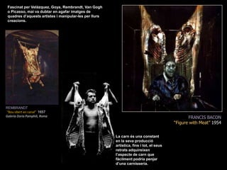 Fascinat per Velázquez, Goya, Rembrandt, Van Gogh o Picasso, mai va dubtar en agafar imatges de quadres d’aquests artistes i manipular-les per llurs creacions. REMBRANDT“Bouobert en canal&quot;  1657GaleríaDoriaPamphili, RomaFRANCIS BACON“Figurewith Meat” 1954La carn és una constant en la seva producció artística, fins i tot, el seus retrats adquireixen  l’aspecte de carn que fàcilment podria penjar  d’una carnisseria.