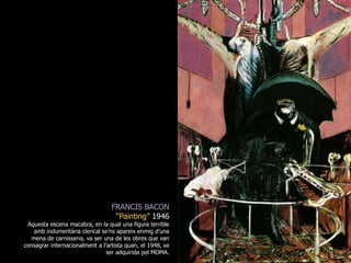 FRANCIS BACON“Painting” 1946Aquesta escena macabra, en la qual una figura terrible amb indumentària clerical se’ns apareix enmig d’una mena de carnisseria, va ser una de les obres que van consagrar internacionalment a l’artista quan, el 1948, va ser adquirida pel MOMA.