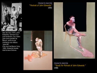 FRANCIS BACON“&apos;Portrait of John Edwards&apos;” 1991Des de l’any 1975, John Edwards, barman d’un pub londinenc, fou l’últim gran amic-perella de Bacon, amb el que mantenia una relació “pare-fill”.A la mort de Bacon l’any 1992, Edwards hereta tota la seva fortuna.FRANCIS BACON“‘Study for Portrait of John Edwards&apos;” 1986