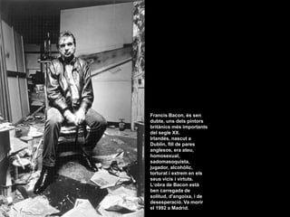 Francis Bacon, és sen dubte, uns dels pintors britànics més importants del segle XX. Irlandès, nascut a Dublín, fill de pares anglesos, era ateu, homosexual, sadomasoquista, jugador, alcohòlic, torturat i extrem en els seus vicis i virtuts.  L‘obra de Bacon està ben carregada de solitud, d&apos;angoixa, i de desesperació. Va morir el 1992 a Madrid.