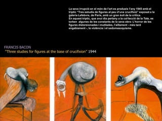 La seva irrupció en el món de l’art es produeix l’any 1945 amb el tríptic “Tres estudis de figures al peu d’una crucifixió” exposat a la galeríaLefebvre, de París, amb un gran èxit de la crítica.En aquest tríptic, que avui dia pertany a la col·lecció de la Tate, es torben  algunes de les constants de la seva obra: L’horror de les figures distorsionades i mutilades, l’aïllament - més tard engabiament -, la violència i el sadomasoquisme.FRANCIS BACON“Threestudies for figures at the base of crucifixion” 1944