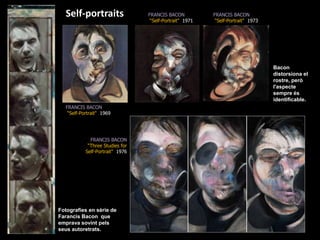 Self-portraitsFRANCIS BACON“Self-Portrait&quot;  1971FRANCIS BACON“Self-Portrait&quot;  1973Bacon distorsiona el rostre, però l&apos;aspecte sempre és identificable.FRANCIS BACON“Self-Portrait&quot;  1969FRANCIS BACON“Three Studies for Self-Portrait&quot;  1976Fotografies en sèrie de Farancis Bacon  que emprava sovint pels seus autoretrats.