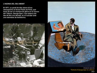 L&apos;AGONIA DEL SEU AMANTEl 1971, un parell de dies abans d&apos;una retrospectiva al GrandPalais de París, que havia de ser un moment de glòria en la carrera de F. Bacon, George Dyer, a qui estava unit des de feia una dècada, es va suïcidar amb una sobredosi de barbitúrics.FRANCIS BACON&quot;Portrait of George Dyer In a Mirror&quot;  1967