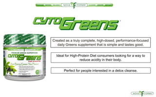 Created as a truly complete, high-dosed, performance-focused
daily Greens supplement that is simple and tastes good.
Ideal for High-Protein Diet consumers looking for a way to
reduce acidity in their body.
Perfect for people interested in a detox cleanse.
 