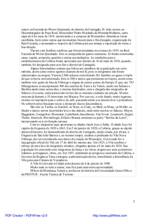 suíços na Fazenda do Morro Queimado, do distrito de Cantagalo, D. João enviou ao
          Desembargador do Paço R eal, Monsenhor Pedro M achado de M iranda M alheiro, carta
          régia de 6 de maio de 1818, autorizando-o a comprar de M onsenhor Almeida as terras
          escolhidas, bem como outras que necessárias fossem para o fim desejado, organização da
          Real Fazenda, e nomeando-o inspetor da Colônia para seu arranjo e repartição de terras e
          boa direção.
                  Vieram cem famílias católicas que foram instaladas no começo de 1819, na Real
          Fazenda de M orro Queimado. Esta se compunha de quatro sesmarias. Aí foram construídas
          casas, capela, armazém, quartéis e outras acomodações. As condições para o
          estabelecimento da Colônia foram aprovadas por decreto de 16 de maio de 1818, quando,
          também, foi designado para esse fim o distrito de Cantagalo.
                  Alguns historiadores contam que faltou aos membros da organização um certo
          método, assim como outros agentes atuaram de má fé, pois os imigrantes não foram
          selecionados na origem. Vieram 2.006 colonos constituindo 261 famílias ou quase o triplo
          do que se havia convencionado, fora os 300 e tantos que pereceram no trajeto, assim como
          também veio gente de fora de Friburgo e alguns de outros países da Europa. É que, aos 783
          friburguenses se incorporaram 300 dos cantões de Vaux e de Valais, sendo em Soleure e
          Basiléia ainda mais acrescidos, e mesmo duplicados, com a chegada dos emigrados de
          Soleure e Lucerne, onde parece não ter havido os mesmos cuidados na seleção. M uitos
          estavam já doentes e 35 morreram em Macacu. Por sua vez, o solo doado, muito íngreme,
          revelou-se impróprio para o cultivo do café, passando então a se desenvolver a policultura.
          Os sobreviventes fincaram raízes e deixaram ilustre descendência.
                  São eles os Tardin, os Garchet, os Stutz, os Curty, os Bard, os M usy, os M uller, os
          Studer e tantos outros da primeira leva e das demais, onde entre muitos os Salusse, Meyer,
          Haggedorn, Lemgruber, M onnerat, Lutterbach, Sauerbronn, Van Erven, Leuenroth, Engert,
          Thuler, Emerech, Wermelinger, Erthal e Braune enraízam-se pelos “Sertões do Leste”,
          incorporando-se à civilização serrana.
                  Com os imigrantes aqui aportaram os abades Jacob Joye e Selby. O abade Joye foi
          vigário da freguesia de 1820 a 1863. Em 3 de janeiro de 1820, a Colônia, graças ao rápido
          desenvolvimento, foi desmembrada do distrito de Cantagalo, sendo criada, por alvará, a
          Freguesia de São João Batista e, ao mesmo tempo, recebeu o predicado de Vila Nova
          Friburgo, daí ser considerada essa data a da criação do M unicípio. O povoado fez a
          inauguração oficial da Vila em 17 de abril do mesmo ano. Em 1823, a Vila recebeu o
          reforço de uma leva de imigrantes alemães, chegados apenas a 9 de maio de 1824. Sua
          população foi crescendo com imigrantes de Suíça e de várias origens nos anos posteriores:
          italianos, portugueses, sírios, etc. Em 1831, atendendo ao progresso constante da Colônia, o
          Governo da Regência Trina extinguiu a administração direta, transferindo a Intendência da
          Vila para uma Câmara de Vereadores.
                  A Vila foi elevada à Cidade pelo decreto de 8 de janeiro de 1890.
                  Muito mais se teria a contar, mas fica para uma outra oportunidade.
                  Milton deM endonça Teixeira, professor de história da Universidade Gama Filho e
          da PROTUR - Escola Técnica de Turismo.




                                                                                                      2



PDF Creator - PDF4Free v2.0                                         http://www.pdf4free.com
 