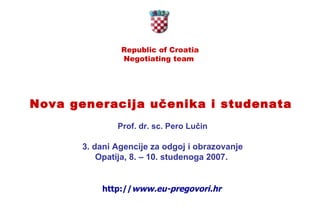Republic of Croatia Negotiating team  Nova generacija učenika i studenata   Prof. dr. sc. Pero Lučin 3. dani Agencije za odgoj i obrazovanje Opatija, 8. – 10. studenoga 2007.   http:// www.eu-pregovori.hr 
