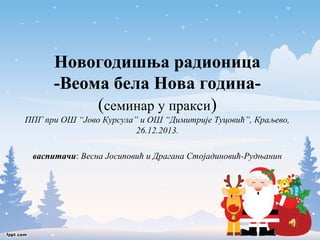 Новогодишња радионица 
-Веома бела Нова година- 
(семинар у пракси) 
ППГ при ОШ “Јово Курсула” и ОШ “Димитрије Туцовић”, Краљево, 
26.12.2013. 
васпитачи: Весна Јосиповић и Драгана Стојадиновић-Рудњанин 
 