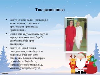 Ток радионице: 
• Зашто је зима бела? –разговор о 
зими, њеним одликама и 
временским приликама, 
празницима... 
• Свако има коју омиљену боју, и 
које су новогодишње боје?- 
симболика боја кроз 
асоцијације 
• Зашто је Нова Година 
породични празник?-деца и 
родитељи боје свој дом 
омиљеним бојама, договарају 
се које ће то боје бити, 
изражавају своје мишљење, 
уважавају потребе других 
 