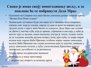 Свако је имао своју новогодишњу жељу, а за 
поклоне ће се побринути Деда Мраз 
• Одлазимо на Северни пол како бисмо упознали јунаке акционе приче 
“Веома бела Нова година” 
• Замишљено путовање буди сва наша чула (видимо бели покривач; 
пипамо снег који је хладан, смрзле су нам се руке па морамо да их 
трљамо једну о другу како бисмо се угрејали; Деда Мраз нас позива 
да уђемо у његову кућу која је црвена, украшена и сва сија; у кући је 
весело чује се музика, наша омиљена; унутра је топло, толико топло 
да се хладимо машући рукама испред лица; кроз кућу се шири мирис 
колача које спрема Баба Мразица, осећамо мирис наших омиљених 
колача; Баба Мразица нас служи колачима који су укусни; уживамо у 
укусу омиљених колача; у кућу улази вилењак Креативко који је 
замишљен; пустићемо га да размишља 
• Јунаке приче поздрављамо махањем 
• Враћамо се у нашу просторију 
• Усвојили смо покрете за акциону причу 
 