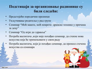 Подстицаји за организовање радионице су 
били следећи: 
• Предстојећи породични празници 
• Укључивање родитеља у рад групе 
• Семинар “Моћ маште, моћ покрета- драмске технике у причама 
за децу” 
• Семинар “Од игре до здравља” 
• Потреба васпитача ,који није похађао семинар, да стекне нова 
искуства која ће примењивати у свом раду 
• Потреба васпитача, који је похађао семинар, да пренесе стечена 
искуства са семинара 
 
