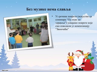 Без музике нема славља 
• Уз речник покрета (искуство са 
семинара “Од игре до 
здравља”) усвајамо покрете које 
смо изводили уз композицију 
“Звончићи” 
 