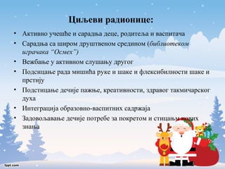 Циљеви радионице: 
• Активно учешће и сарадња деце, родитеља и васпитача 
• Сарадња са широм друштвеном средином (библиотеком 
играчака “Осмех”) 
• Вежбање у активном слушању другог 
• Подсицање рада мишића руке и шаке и флексибилности шаке и 
прстију 
• Подстицање дечије пажње, креативности, здравог такмичарског 
духа 
• Интеграција образовно-васпитних садржаја 
• Задовољавање дечије потребе за покретом и стицањм нових 
знања 
 