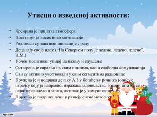 Утисци о изведеној активности: 
• Креирана је пријатна атмосфера 
• Постигнут је висок ниво мотивације 
• Родитељи су запазили иновације у раду 
• Деца дају своје идеје (“На Северном полу је ледено, ледено, ледено”, 
Н.М.) 
• Уочен позитиван утицај на пажњу и слушање 
• Остварена је сарадња на свим нивоима, као и слободна комуникација 
• Сви су активно учествовали у свим сегментима радионице 
• Пружена је и подршка дечаку А.Б у богаћењу речника (описује 
играчку коју је направио, изражава задовољство, говори шта му се 
највише свидело и зашто, активан је у комуникацији....) 
• Пружена је подршка деци у развоју ситне моторике 
 