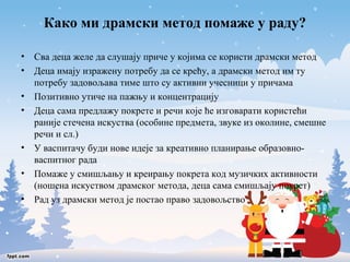 Како ми драмски метод помаже у раду? 
• Сва деца желе да слушају приче у којима се користи драмски метод 
• Деца имају изражену потребу да се крећу, а драмски метод им ту 
потребу задовољава тиме што су активни учесници у причама 
• Позитивно утиче на пажњу и концентрацију 
• Деца сама предлажу покрете и речи које ће изговарати користећи 
раније стечена искуства (особине предмета, звуке из околине, смешне 
речи и сл.) 
• У васпитачу буди нове идеје за креативно планирање образовно- 
васпитног рада 
• Помаже у смишљању и креирању покрета код музичких активности 
(ношена искуством драмског метода, деца сама смишљају покрет) 
• Рад уз драмски метод је постао право задовољство 
