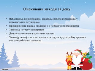 Очекивани исходи за децу: 
• Већа пажња, концентрација, сарадња, слобода изражавања у 
новонасталим ситуацијама 
• Прошире своја знања о зими као и о породичним празницима 
• Задовоље потребу за покретом 
• Доносе самостална и креативна решења 
• Уочавају значај естетских вредности, дају нову употребну вредност 
већ употребљеним стварима 
 