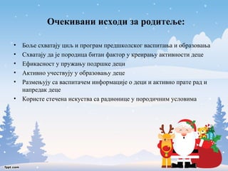 Очекивани исходи за родитеље: 
• Боље схватају циљ и програм предшколског васпитања и образовања 
• Схватају да је породица битан фактор у креирању активности деце 
• Ефикасност у пружању подршке деци 
• Активно учествују у образовању деце 
• Размењују са васпитачем информације о деци и активно прате рад и 
напредак деце 
• Користе стечена искуства са радионице у породичним условима 
 