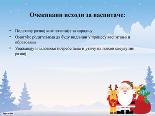 Очекивани исходи за васпитаче: 
• Подстичу развој компетенције за сарадњу 
• Омогуће родитељима да буду видљиви у процесу васпитања и 
образовања 
• Уважавају и задовоље потребе деце и утичу на њихов свеукупни 
развој 
 