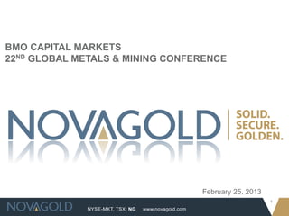 BMO CAPITAL MARKETS
22ND GLOBAL METALS & MINING CONFERENCE




                                                     February 25, 2013
                                                                         1
              NYSE-MKT, TSX: NG   www.novagold.com
 