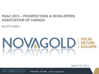 PDAC 2013 – PROSPECTORS & DEVELOPERS
ASSOCIATION OF CANADA
BOOTH #2901




                                                     March 3-6, 2013
                                                                       1
              NYSE-MKT, TSX: NG   www.novagold.com
 