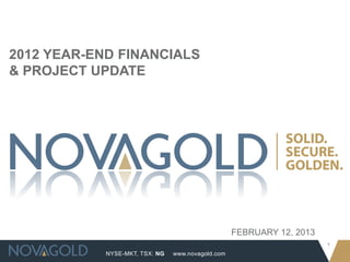 2012 YEAR-END FINANCIALS
& PROJECT UPDATE




                                                   FEBRUARY 12, 2013
                                                                       1
            NYSE-MKT, TSX: NG   www.novagold.com
 