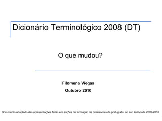 Dicionário Terminológico 2008 (DT)


                                           O que mudou?


                                               Filomena Viegas
                                                 Outubro 2010




Documento adaptado das apresentações feitas em acções de formação de professores de português, no ano lectivo de 2009-2010.
 