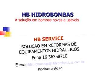 HB HIDROBOMBAS
A solução em bombas novas e usaveis




           HB SERVICE
   SOLUCAO EM REFORMAS DE
  EQUIPAMENT OS HIDRAULICOS
       Fone 16 36358710
                                        .br
                     s@hbhidrobombas.com
E-mail:hbhidrobomba
              Ribeirao preto sp
 