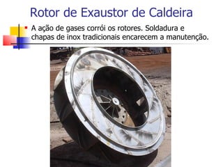 Rotor de Exaustor de Caldeira
   A ação de gases corrói os rotores. Soldadura e
    chapas de inox tradicionais encarecem a manutenção.
 