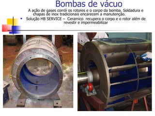 Bombas de vácuo
     A ação de gases corrói os rotores e o corpo da bomba. Soldadura e
        chapas de inox tradicionais encarecem a manutenção.
   Solução HB SERVICE – Ceramico recupera o corpo e o rotor além de
                          revestir e impermeabilizar
 