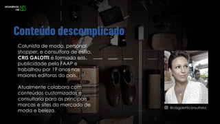 Colunista de moda, personal
shopper, e consultora de estilo,
CRIS GALOTTI é formada em
publicidade pela FAAP e
trabalhou por 19 anos nas
maiores editoras do país.
Atualmente colabora com
conteúdos customizados e
consultoria para as principais
marcas e sites do mercado de
moda e beleza.
@crisgalotticonsultoria
 