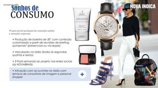 Projeto prevê produção de conteúdo inédito
e ativações especiais
• Produção de boletins de 30” com conteúdo
customizado a partir de reuniões de briefing
quinzenais* (presenciais ou via skype);
• Veiculação na rádio 3x/dia às segundas,
quartas e sextas;
• 3 Posts semanais do projeto nas redes sociais
da NOVABRASIL
• Ativação com as ouvintes na rádio com
serviços de consultoria de imagem e personal
shopper +
 