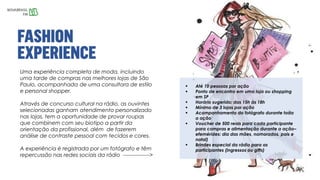 Uma experiência completa de moda, incluindo
uma tarde de compras nas melhores lojas de São
Paulo, acompanhada de uma consultora de estilo
e personal shopper.
Através de concurso cultural na rádio, as ouvintes
selecionadas ganham atendimento personalizado
nas lojas, tem a oportunidade de provar roupas
que combinem com seu biotipo a partir da
orientação da profissional, além de fazerem
análise de contraste pessoal com tecidos e cores.
A experiência é registrada por um fotógrafo e têm
repercussão nas redes sociais da rádio --------------->
 Até 10 pessoas por ação
 Ponto de encontro em uma loja ou shopping
em SP
 Horário sugerido: das 15h às 18h
 Mínimo de 3 lojas por ação
 Acompanhamento do fotógrafo durante toda
a ação
 Voucher de 500 reais para cada participante
para compras e alimentação durante a ação–
efemérides: dia das mães, namorados, pais e
natal)
 Brindes especial da rádio para as
participantes (ingressos ou gifts)
 
